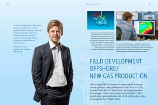 The development of the Clipper South field has been enabled
through the design of the offshore facilities, capable of hosting
large hydraulic stimulation programs without the need for expensive
drilling rig support, thereby more than halving the cost of the
operation without compromising the productive benefits.
With Breagh, RWE Dea brought on stream one of the largest
natural gas fields under development in the UK sector of the
southern North Sea. At Clipper South, we deploy innovative
technology to further improve the production flow. In 2013,
we achieved a peak production rate of 2.8 million cubic metres
of gas per day from Clipper South.
FIELD DEVELOPMENT
OFFSHORE/
NEW GAS PRODUCTION
The carboniferous reservoir intervals of the
Breagh field in the UK Southern North Sea
are older than any other fields in this area,
and had not previously been characterised
for hydrocarbon production. Using the sparse
well data set available, we developed a new
field wide correlation, consistent with the
regional framework and incorporating the
wide range of reservoir types in the
complex fluvial depositional environment.
“In both the Breagh and Clipper South
Fields we have been able to create
significant value by gaining a thorough
understanding of the underlying
challenges and then deploying,
extending and improving existing
technologies and workflows to
overcome them.”
Reindert-Jan Visser,
Senior Project Engineer,
RWE Dea UK
RWE Dea Annual Report 201336 37
 