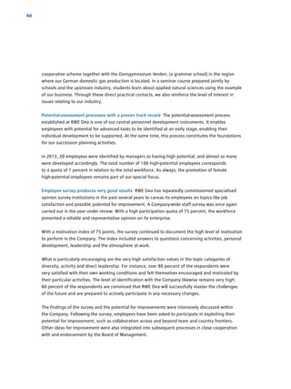 40
­cooperative scheme together with the Domgymnasium Verden, (a grammar school) in the region
where our German domestic gas production is located. In a seminar course prepared jointly by
schools and the upstream industry, students learn about applied natural sciences using the example
of our business. Through these direct practical contacts, we also reinforce the level of interest in
issues relating to our industry.
Potential-assessment processes with a proven track record The potential-assessment process
­established at RWE Dea is one of our central personnel development instruments. It enables
­employees with potential for advanced tasks to be identified at an early stage, enabling their
­individual development to be supported. At the same time, this process constitutes the foundations
for our succession planning activities.
In 2013, 20 employees were identified by managers as having high potential, and almost as many
were developed accordingly. The total number of 100 high-potential employees corresponds
to a quota of 7 percent in relation to the total workforce. As always, the promotion of female
­high-potential employees remains part of our special focus.
Employee survey produces very good results RWE Dea has repeatedly commissioned ­specialised
­opinion survey institutions in the past several years to canvas its employees on topics like job
­satisfaction and possible potential for improvement. A Company-wide staff survey was once again
carried out in the year under review. With a high participation quota of 75 percent, the workforce
presented a reliable and representative opinion on its enterprise.
With a motivation index of 75 points, the survey continued to document the high level of ­motivation
to perform in the Company. The index included answers to questions concerning activities, personal
­development, leadership and the atmosphere at work.
What is particularly encouraging are the very high satisfaction values in the topic categories of
­diversity, activity and direct leadership. For instance, over 80 percent of the respondents were
very satisfied with their own working conditions and felt themselves encouraged and motivated by
their particular activities. The level of identification with the Company likewise remains very high:
80 ­percent of the respondents are convinced that RWE Dea will successfully master the challenges
of the future and are prepared to actively participate in any necessary changes.
The findings of the survey and the potential for improvements were intensively discussed within
the Company. Following the survey, employees have been asked to participate in ­exploiting their
­potential for improvement, such as collaboration across and beyond team and country frontiers.
Other ideas for improvement were also integrated into subsequent processes in close cooperation
with and endorsement by the Board of Management.
 