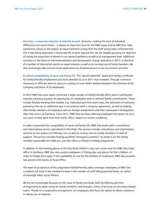 RWE Dea Annual Report 2013
Diversity – a corporate objective in daily life at work Diversity – making the most of individual
­differences and social variety – is always an important issue for the RWE Group and for RWE Dea. High
satisfaction values on the subject of equal treatment arising from the Staff Survey have ­confirmed that
this is also being addressed in day-to-day life at work. Beyond this, we are ­steadily ­pursuing our ­objective
of raising the proportion of women in our general workforce as well as at ­management level. Additional
activities on the topics of internationalisation and demographic change took place in 2013, in the form
of a ­number of information events on expat missions as well as on nursing care of family members. We
also ­increasingly take account of job applications by disabled persons in our recruitment activities.
Excellent compatibility of work and family life The “berufundfamilie“ (work and family) ­certificate
for family-friendly employment practices awarded to us in 2011 was renewed. Through ­numerous
measures on offer we want to carry on creating an even ­better balance between the interests of the
Company and those of its employees.
In 2013 RWE Dea once again continued a large number of family-friendly offers which contributed
towards achieving equality of opportunity for employees with or without family commitments. These
include flexible working time models, e.g. individual part-time work rules, the extension of statutory
parenting time by an additional year in accordance with a company agreement, as well as looking
after family members of employees sent on foreign assignments and their subsequent reintegration
after they return to Germany. Since 2011, RWE Dea has been offering employees the option to carry
out some of their work from their home office, subject to certain conditions.
In order to promote the compatibility of work and family life, RWE Dea works with a consultancy
and intermediary service specialised in this field. This service includes consultancy and ­intermediary
­services on the subject of child day care as well as nursing care for family members in need of
­support. The service includes finding qualified “emergency mothers” to stand in for the family
­member responsible for childcare, and also offers a children’s holiday programme.
In addition to the existing places at the City Nord children’s day care centre near the RWE Dea head
office in Hamburg, RWE Dea also assists employees in finding day care places for their children. In
order to bridge short gaps in the availability of care for the children of employees, RWE Dea provides
two parent-child rooms at Head Office.
The level of acceptance of this progressive family-friendly policy amongst employees at RWE Dea
is evident not least in the marked increase in the number of staff taking parental leave, an option
increasingly taken up by fathers.
We are are increasingly focussed on the issue of family care leave, both by offering part-time
­arrangements to allow caring for family members, and through a series of lectures on care ­leave-related
topics. Thanks to a cooperative arrangement, our employees also have the option to obtain assistance
in taking care of relatives.
PEOPLE AT RWE DEA 41
 