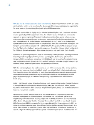 42
RWE Dea and its employees assume social commitments The social commitment of RWE Dea is not
confined to the welfare of its work-force. The Company and its employees also assume responsibility
for social issues in the countries and regions in which RWE Dea operates.
One of the opportunities to engage in such activities is offered by the “RWE Companius” initiative
created specifically with this objective in mind. The initiative takes a distinctly non-bureaucratic
approach to sponsoring non-profit projects in education, social welfare, sports, culture, energy,
­environmental protection and nature conservation. A prerequisite for obtaining sponsorship is that
RWE employees must be actively involved in these projects. In 2013, some 20 of our employees
signed up for voluntary projects in order to carry these out in the year under review and beyond. The
Company sponsored these projects with a total of €22,000. The spectrum of these projects ranged
from the “Big Brother-Big Sister” sponsorship programme through the “Akosua  Max” book project
for children in Ghana to a two-week skiing holiday for children and youth in the Czech Republic.
In addition to sponsoring Companius projects, our Company has for years been providing ­assistance
to socially disadvantaged people living near our operating sites. By foregoing gifts from the
­Company, RWE Dea employees raise a total of €40,000 each year for social welfare establishments
near our operating sites in Germany. In 2013, projects supported in this way included assistance for
homeless people, disadvantaged children and people with disabilities.
RWE Dea and its employees also see themselves as part of the community at the foreign locations
and therefore become actively involved both socially and culturally. Such initiatives abroad range
from the ­disbursement of scholarships for particularly talented music students in Norway through
music-related leisure activities for socially disadvantaged children in the UK and assistance for
­physically disabled people in Turkmenistan to providing support for schools and students in
North Africa.
In 2013 RWE Dea UK, instead of sending Christmas cards, supported the London Chamber ­Orchestra
 Barnardo’s Music Junction Project with a donation of €1,163. Our colleagues in Oslo donated
€2,500 for the foundation of the University Hospital Rikshospitalet, taking care of children who need
to spend a long time in hospital.
By sponsoring carefully selected projects, we aim to make a lasting contribution to social and
­economic development in our host countries. For instance, RWE Dea assumes special social
­responsibility in Turkmenistan in assisting people with disabilities. In addition to our sponsorship
of the ‘Centre of Support of Disabled Persons of Turkmenistan’, to which we had already donated
265 wheelchairs and 200 hearing aids for the needy and disabled in the previous year, in 2013 we
made six minibuses available to the ‘Central Sport Club for disabled people of Turkmenistan’. As a
result, it was ­possible for each of its facilities in the five provinces in Turkmenistan as well as in its
capital, Ashgabat, to be equipped with an urgently needed transport vehicle. In addition, RWE Dea
 