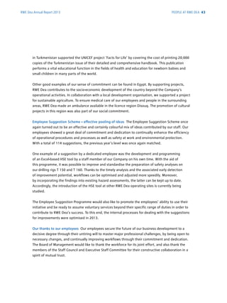 RWE Dea Annual Report 2013
in ­Turkmenistan supported the UNICEF project ‘Facts for Life’ by covering the cost of printing 20,000
copies of the Turkmenistan issue of their detailed and comprehensive handbook. This publication
performs a vital educational function in the fields of health and education for newborn babies and
small children in many parts of the world.
Other good examples of our sense of commitment can be found in Egypt. By supporting projects,
RWE Dea contributes to the socio-economic development of the country beyond the Company's
operational activities. In collaboration with a local development organisation, we supported a project
for sustainable agriculture. To ensure medical care of our employees and people in the surrounding
areas, RWE Dea made an ambulance available in the licence region Disouq. The promotion of cultural
projects in this region was also part of our social commitment.
Employee Suggestion Scheme – effective pooling of ideas The Employee Suggestion Scheme once
again turned out to be an effective and certainly colourful mix of ideas contributed by our staff. Our
employees showed a great deal of commitment and dedication to continually enhance the efficiency
of operational procedures and processes as well as safety at work and environmental protection.
With a total of 114 suggestions, the previous year’s level was once again matched.
One example of a suggestion by a dedicated employee was the development and programming
of an Excel-based HSE tool by a staff member of our Company on his own time. With the aid of
this ­programme, it was possible to improve and standardise the preparation of safety analyses on
our ­drilling rigs T 150 and T 160. Thanks to the timely analysis and the associated early ­detection
of improvement potential, workflows can be optimised and adjusted more speedily. Moreover,
by ­incorporating the findings into existing hazard assessments, the latter can be kept up to date.
­Accordingly, the introduction of the HSE tool at other RWE Dea operating sites is currently being
studied.
The Employee Suggestion Programme would also like to promote the employees’ ability to use their
initiative and be ready to assume voluntary services beyond their specific range of duties in order to
contribute to RWE Dea’s success. To this end, the internal processes for dealing with the suggestions
for improvements were optimised in 2013.
Our thanks to our employees Our employees secure the future of our business development to a
decisive degree through their untiring will to master major professional challenges, by being open to
necessary changes, and continually improving workflows through their commitment and dedication.
The Board of Management would like to thank the workforce for its joint effort, and also thank the
members of the Staff Council and Executive Staff Committee for their constructive collaboration in a
spirit of mutual trust.
PEOPLE AT RWE DEA 43
 