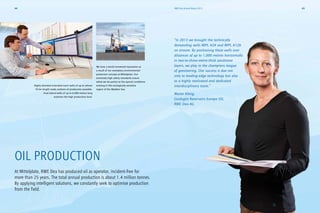 OIL PRODUCTION
At Mittelplate, RWE Dea has produced oil as operator, incident-free for
more than 25 years. The total annual production is about 1.4 million tonnes.
By applying intelligent solutions, we constantly seek to optimise production
from the field.
“In 2013 we brought the technically
demanding wells MIPL A24 and MIPL A12b
on stream. By positioning these wells over
distances of up to 1,000 metres ­horizontally
in two-to-three-metre-thick sandstone
­layers, we play in the champions league
of ­geosteering. Our success is due not
only to leading-edge technology but also
to a highly motivated and dedicated
­interdisciplinary team.”
Maren König,
Geologist Reservoirs Europe Oil,
RWE Dea AG
We have a world renowned reputation as
a result of our exemplary environmental
­protection concept at Mittelplate. Our
­extremely high safety standards ensure
wthat we do justice to the special conditions
existing in this ecologically sensitive
region of the Wadden Sea.
Highly deviated extended reach wells of up to almost
10 km length made onshore oil production possible.
Dual lateral wells of up to 6,000 metres long
maintain the high production level.
45RWE Dea Annual Report 201344
 