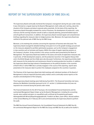 46
The Supervisory Board continually monitored the Company’s management during the year under review.
It was informed on a regular basis by the Board of Management, both orally and in writing, about the
situation of the Company and about corporate policy essentials. On the basis of this reporting, the
Supervisory Board thoroughly reviewed the course of business, the development of production, costs,
revenues and the earnings situation overall as well as corporate planning, personnel-related aspects
and all significant transactions. In addition, the Supervisory Board received regular and comprehensive
briefings regarding the measures taken to hedge business risks. Moreover, the Supervisory Board was
notified of the planned sale of RWE Dea by the RWE Group.
Moreover, at its meetings the activities concerning the expansion of business were discussed. The
­Supervisory Board arranged for detailed briefings to be given to it on the growth strategy pursued and
on the measures adopted for portfolio optimisation purposes, such as the Company’s ­engagement
in new countries such as Suriname and Guyana. Within the scope of regular reporting sessions on
the ­Company’s situation, its key activities in the various countries were presented by the Board of
­Management. The Supervisory Board was briefed on the status and results of exploration measures and,
in particular, of field development projects, and the production launches in the Egyptian Disouq field
and in the British Breagh and Orca fields were also discussed. Furthermore, the reporting activities dealt
with measures for the production and maintenance thereof at existing production locations. In ­addition,
the Supervisory Board was kept abreast of developments on the political situation in the countries
of North Africa in which RWE Dea is actively engaged. In the course of this reporting, reports were
­presented on the measures taken to protect the employees assigned to the countries in question.
The Chairman of the Supervisory Board also held meetings with individual members of the Board of
­Management to discuss important business policy matters and to continually receive reports on the
­situation and development of the Company.
Three Supervisory Board meetings were held during fiscal 2013. The Personnel Committee met twice,
whereas the Mediation Committee (pursuant to Art. 27, section 3, Co-Determination Act) was not
required to be convened during the period under review.
The Financial Statements for the 2013 fiscal year, the Consolidated Financial Statements and the
­summarised Management Report drawn up by the Board of Management, including the ­accounting
records, were audited and given an unqualified audit certificate by PricewaterhouseCoopers
­Aktiengesellschaft Wirtschaftsprüfungsgesellschaft, Frankfurt am Main, Essen Office, elected auditors
at the General Meeting of 21 February 2013 and commissioned by the Supervisory Board to perform
the audit.
The RWE Dea Annual Financial Statements, the Consolidated Financial Statements for RWE Dea AG,
the summarised Management Report for the RWE Dea Group and RWE Dea AG as well as the ­Auditor’s
REPORT OF THE SUPERVISORY BOARD OF RWE DEA AG
 