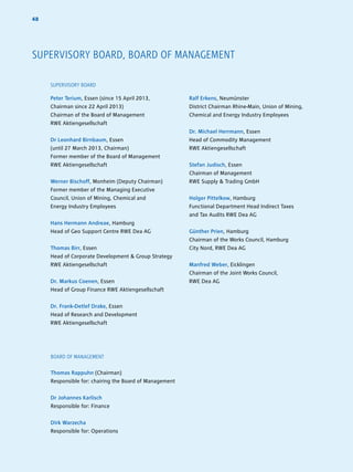 4848
SUPERVISORY BOARD, BOARD OF MANAGEMENT
SUPERVISORY BOARD
Peter Terium, Essen (since 15 April 2013,
Chairman since 22 April 2013)
Chairman of the Board of Management
RWE Aktiengesellschaft
Dr Leonhard Birnbaum, Essen
(until 27 March 2013, Chairman)
Former member of the Board of Management
RWE Aktiengesellschaft
Werner Bischoff, Monheim (Deputy Chairman)
Former member of the Managing Executive
Council, Union of Mining, Chemical and
Energy Industry Employees
Hans Hermann Andreae, Hamburg
Head of Geo Support Centre RWE Dea AG
Thomas Birr, Essen
Head of Corporate Development  Group Strategy
RWE Aktiengesellschaft
Dr. Markus Coenen, Essen
Head of Group Finance RWE Aktiengesellschaft
Dr. Frank-Detlef Drake, Essen
Head of Research and Development
RWE Aktiengesellschaft
Ralf Erkens, Neumünster
District Chairman Rhine-Main, Union of Mining,
Chemical and Energy Industry Employees
Dr. Michael Herrmann, Essen
Head of Commodity Management
RWE Aktiengesellschaft
Stefan Judisch, Essen
Chairman of Management
RWE Supply  Trading GmbH
Holger Pittelkow, Hamburg
Functional Department Head Indirect Taxes
and Tax Audits RWE Dea AG
Günther Prien, Hamburg
Chairman of the Works Council, Hamburg
City Nord, RWE Dea AG
Manfred Weber, Eicklingen
Chairman of the Joint Works Council,
RWE Dea AG
BOARD OF MANAGEMENT
Thomas Rappuhn (Chairman)
Responsible for: chairing the Board of Management
Dr Johannes Karlisch
Responsible for: Finance
Dirk Warzecha
Responsible for: Operations
 