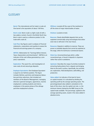 RWE Dea Annual Report 2013
Barrel: The international unit for trade in crude oil.
One barrel is the equivalent of about 159 litres.
Brent crude: Brent crude is a light crude oil with a
low sulphur content, found in the British North Sea.
Brent crude is used as a reference product in the
trade with crude oil.
Cash flow: Key figures used in analyses of financial
statements, corporations and equities to assess the
financial and earnings power of a company.
EBITDA: Abbreviation for “Earnings Before Interest,
Taxes, Depreciation and Amortisation”. EBITDA is an
indicator of the cash inflow generated by a com-
pany’s operations.
Exploration: The search for, and investigation of,
new crude oil and natural gas deposits.
Employee Equivalents: One Employee ­Equivalent
is equal to one full-time position. The figure
includes full-time, part-time and temporary labour,
less ­part-time reductions. Not included are:
­members of the Board of Management, ­managing
­directors / ­general managers, apprentices, ­inactive
employment, working students and interns,
­employees in the passive phase of the old-age
­part-time employment scheme.
Offshore: Located off the coast of the mainland or
off the shore of major inland bodies of water.
Onshore: Located on land.
Reserves: Clearly identifiable deposits that can be
exploited commercially using technologies that either
exist now or will exist in the near future.
Resources: Deposits in addition to reserves. These are
proven or probable deposits that cannot be exploited at
this stage, either for technical or commercial reasons.
Shale Gas: Unconventional gas which, unlike
­conventional gas, is found in deposits in claystone
rather than sand or sandstone.
Upstream: Describes the range of activities involved in
extracting hydrocarbons from a deposit and bringing
them to the earth’s surface. Specifically, the activities
are: exploration, field development, well drilling, and
production.
Value added: An indicator of the level of return
on capital invested. It is calculated by dividing the
operating profit by the average operating assets. The
percentage-based value added is calculated on the
basis of this return, less the capital cost rate, i.e. the
minimum interest claimed by the RWE Group on the
capital made available. This percentage, applied to the
average operating assets, results in the value added in
absolute terms.
GLOSSARY
SUPERVISORY BOARD, BOARD OF MANAGEMENT /GLOSSARY 49
 