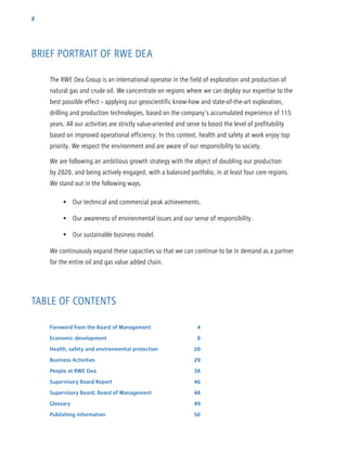 2
BRIEF PORTRAIT OF RWE DEA
TABLE OF CONTENTS
The RWE Dea Group is an international operator in the field of exploration and production of
natural gas and crude oil. We concentrate on regions where we can deploy our expertise to the
best possible effect – applying our geoscientific know-how and state-of-the-art exploration,
drilling and production technologies, based on the company’s accumulated experience of 115
years. All our activities are strictly value-oriented and serve to boost the level of profi­tability
based on improved operational efficiency. In this context, health and safety at work enjoy top
priority. We respect the environment and are aware of our responsibility to society.
We are following an ambitious growth strategy with the object of doubling our production
by 2020, and being actively engaged, with a balanced portfolio, in at least four core regions.
We stand out in the following ways.
   •  Our technical and commercial peak achievements.
   •  Our awareness of environmental issues and our sense of responsibility.
   •  Our sustainable business model.
We continuously expand these capacities so that we can continue to be in demand as a partner
for the entire oil and gas value added chain.
Foreword from the Board of Management	 4
Economic development	 8
Health, safety and environmental protection	 20
Business Activities	 29
People at RWE Dea	 38
Supervisory Board Report	 46
Supervisory Board, Board of Management	 48
Glossary	49
Publishing information	 50
 