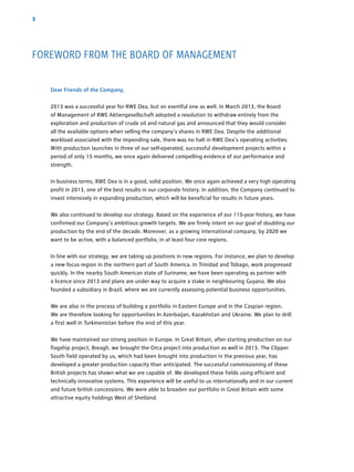 3
Dear Friends of the Company,
2013 was a successful year for RWE Dea, but an eventful one as well. In March 2013, the Board
of ­Management of RWE Aktiengesellschaft adopted a resolution to withdraw entirely from the
­exploration and ­production of crude oil and natural gas and announced that they would consider
all the available options when selling the company’s shares in RWE Dea. Despite the additional
­workload associated with the impending sale, there was no halt in RWE Dea’s operating activities.
With production launches in three of our self-operated, successful development projects within a
period of only 15 months, we once again delivered compelling evidence of our performance and
strength.
In business terms, RWE Dea is in a good, solid position. We once again achieved a very high ­operating
profit in 2013, one of the best results in our corporate history. In addition, the Company continued to
invest intensively in expanding production, which will be beneficial for results in future years.
We also continued to develop our strategy. Based on the experience of our 115-year history, we have
confirmed our Company’s ambitious growth targets. We are firmly intent on our goal of doubling our
production by the end of the decade. Moreover, as a growing international company, by 2020 we
want to be active, with a balanced portfolio, in at least four core regions.
In line with our strategy, we are taking up positions in new regions. For instance, we plan to ­develop
a new focus region in the northern part of South America. In Trinidad and ­Tobago, work progressed
quickly. In the nearby South American state of ­Suriname, we have been operating as partner with
a licence since 2013 and plans are under way to acquire a stake in neighbouring Guyana. We also
founded a subsidiary in Brazil, where we are currently ­assessing potential business opportunities.
We are also in the process of building a portfolio in Eastern Europe and in the Caspian region.
We are therefore looking for opportunities In Azerbaijan, Kazakhstan and Ukraine. We plan to drill
a first well in Turkmenistan before the end of this year.
We have maintained our strong position in Europe. In Great Britain, after starting production on our
flagship project, Breagh, we brought the Orca project into production as well in 2013. The ­Clipper
South field operated by us, which had been brought into production in the previous year, has
­developed a greater production capacity than anticipated. The successful ­commissioning of these
British projects has shown what we are capable of. We developed these fields using efficient and
technically innovative systems. This experience will be useful to us internationally and in our current
and future british concessions. We were able to broaden our portfolio in Great Britain with some
­attractive equity holdings West of Shetland.
FOREWORD FROM THE BOARD OF MANAGEMENT
 