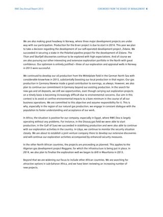 RWE Dea Annual Report 2013
We are also making great headway in Norway, where three major development projects are under
way with our participation. Production for the Knarr project is due to start in 2014. This year we plan
to take a decision regarding the development of our self-operated development project, Zidane. We
succeeded in securing a stake in the Polarled pipeline project for the development of Zidane. The
Titan and Skarfjell discoveries continue to be explored with high expectations. And of course we
are also pursuing our other interesting and extensive ­exploration portfolio in the North with great
confidence. Our optimism is entirely justified – three of our ­exploration and appraisal wells in Norway
in 2013 were successful.
We continued to develop our oil production from the Mittelplate field in the German North Sea with
considerable know-how in 2013, substantially boosting our local production in that region. Our gas
production in Germany likewise made a good contribution to earnings, as always. However, we also
plan to continue our commitment in Germany beyond our existing production. In the search for
new gas and oil deposits, we still see opportunities, even though carrying out exploration projects
on a timely basis is becoming increasingly difficult due to environmental concerns. Our aim in this
context is to avoid or confine environmental impacts to a bare minimum in the course of all our
business operations. We are committed to this objective and assume responsibility for it. This is
why, ­especially in the region of our natural gas production, we engage in constant dialogue with the
population to foster understanding and acceptance of our work.
In Africa, the situation is positive for our company, especially in Egypt, where RWE Dea is largely
­operating without any problems. For instance, in the Disouq gas field we were able to start
­production; in the Gulf of Suez we succeeded in stabilising production and were also able to continue
with our exploration activities in the country. In Libya, we continue to monitor the security situation
closely. We are about to establish a joint venture company there to develop our extensive discoveries
and will continue our exploration activities accompanied by enhanced security measures.
In the other North African countries, the projects are proceeding as planned. This ­applies to the
­Algerian gas development project Reggane, for which the infrastructure is being put in place. In
2014, we also plan to finalise the exploration well we began to drill in Mauritania in 2013.
Beyond that we are widening our focus to include other African countries. We are searching for
­attractive options in sub-Saharan Africa, and we have been reviewing an increasing number of
new projects.
FOREWORD FROM THE BOARD OF MANAGEMENT 4
 