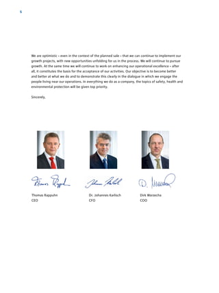 5
Thomas Rappuhn	 Dr. Johannes Karlisch 	 Dirk Warzecha 	
CEO	 CFO	COO	
We are optimistic – even in the context of the planned sale – that we can continue to implement our
growth projects, with new opportunities unfolding for us in the process. We will continue to pursue
growth. At the same time we will continue to work on enhancing our operational excellence – after
all, it ­constitutes the basis for the acceptance of our activities. Our objective is to become better
and ­better at what we do and to demonstrate this clearly in the dialogue in which we engage the
people living near our operations. In everything we do as a company, the topics of safety, health and
­environmental protection will be given top priority.
Sincerely,
 