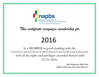This certificate recognizes membership for
2016
Is a MEMBER in good standing with the
NATIONAL ASSOCIATION OF PROFESSIONAL BACKGROUND SCREENERS
with all the rights and privileges accorded thereof until
12/31/2016.
Julie Hakman, 2016 Chair
Melissa Sorenson, Executive Director
 