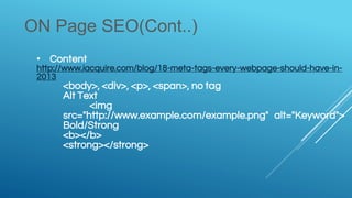 ON Page SEO(Cont..)
• Content
http://www.iacquire.com/blog/18-meta-tags-every-webpage-should-have-in-
2013
<body>, <div>, <p>, <span>, no tag
Alt Text
<img
src="http://www.example.com/example.png" alt="Keyword">
Bold/Strong
<b></b>
<strong></strong>
 