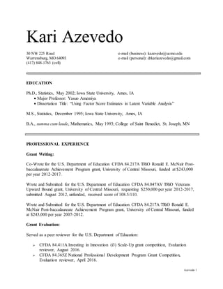 Azevedo 1
Kari Azevedo
30 NW 225 Road e-mail (business): kazevedo@ucmo.edu
Warrensburg, MO 64093 e-mail (personal): drkariazevedo@gmail.com
(417) 848-1763 (cell)
EDUCATION
Ph.D., Statistics, May 2002; Iowa State University, Ames, IA
 Major Professor: Yasuo Amemiya
 Dissertation Title: “Using Factor Score Estimates in Latent Variable Analysis”
M.S., Statistics, December 1995; Iowa State University, Ames, IA
B.A., summa cum laude, Mathematics, May 1993; College of Saint Benedict, St. Joseph, MN
PROFESSIONAL EXPERIENCE
Grant Writing:
Co-Wrote for the U.S. Department of Education CFDA 84.217A TRiO Ronald E. McNair Post-
baccalaureate Achievement Program grant, University of Central Missouri, funded at $243,000
per year 2012-2017.
Wrote and Submitted for the U.S. Department of Education CFDA 84.047AV TRiO Veterans
Upward Bound grant, University of Central Missouri, requesting $250,000 per year 2012-2017,
submitted August 2012, unfunded, received score of 108.5/110.
Wrote and Submitted for the U.S. Department of Education CFDA 84.217A TRiO Ronald E.
McNair Post-baccalaureate Achievement Program grant, University of Central Missouri, funded
at $243,000 per year 2007-2012.
Grant Evaluation:
Served as a peer reviewer for the U.S. Department of Education:
 CFDA 84.411A Investing in Innovation (i3) Scale-Up grant competition, Evaluation
reviewer, August 2016.
 CFDA 84.365Z National Professional Development Program Grant Competition,
Evaluation reviewer, April 2016.
 
