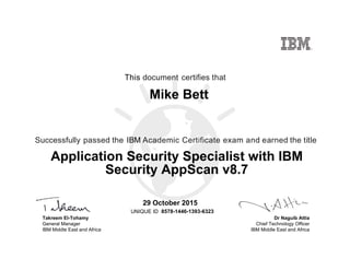 Dr Naguib Attia
Chief Technology Officer
IBM Middle East and Africa
This document certifies that
Successfully passed the IBM Academic Certificate exam and earned the title
UNIQUE ID
Takreem El-Tohamy
General Manager
IBM Middle East and Africa
Mike Bett
29 October 2015
Application Security Specialist with IBM
Security AppScan v8.7
8578-1446-1393-6323
Digitally signed by
IBM MEA
University
Date: 2015.10.29
20:08:19 CET
Reason: Passed
test
Location: MEA
Portal Exams
Signat
 