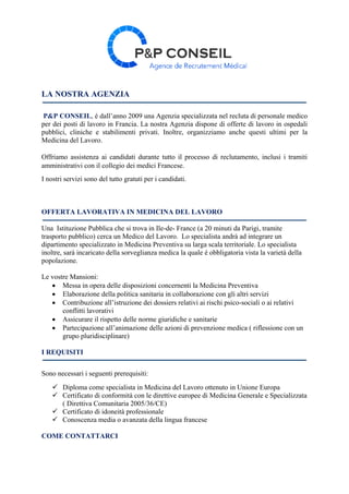 LA NOSTRA AGENZIA
P&P CONSEIL, é dall’anno 2009 una Agenzia specializzata nel recluta di personale medico
per dei posti di lavoro in Francia. La nostra Agenzia dispone di offerte di lavoro in ospedali
pubblici, cliniche e stabilimenti privati. Inoltre, organizziamo anche questi ultimi per la
Medicina del Lavoro.
Offriamo assistenza ai candidati durante tutto il processo di reclutamento, inclusi i tramiti
amministrativi con il collegio dei medici Francese.
I nostri servizi sono del tutto gratuti per i candidati.
OFFERTA LAVORATIVA IN MEDICINA DEL LAVORO
Una Istituzione Pubblica che si trova in Ile-de- France (a 20 minuti da Parigi, tramite
trasporto pubblico) cerca un Medico del Lavoro. Lo specialista andrà ad integrare un
dipartimento specializzato in Medicina Preventiva su larga scala territoriale. Lo specialista
inoltre, sarà incaricato della sorveglianza medica la quale é obbligatoria vista la varietà della
popolazione.
Le vostre Mansioni:
 Messa in opera delle disposizioni concernenti la Medicina Preventiva
 Elaborazione della politica sanitaria in collaborazione con gli altri servizi
 Contribuzione all’istruzione dei dossiers relativi ai rischi psico-sociali o ai relativi
conflitti lavorativi
 Assicurare il rispetto delle norme giuridiche e sanitarie
 Partecipazione all’animazione delle azioni di prevenzione medica ( riflessione con un
grupo pluridisciplinare)
I REQUISITI
Sono necessari i seguenti prerequisiti:
 Diploma come specialista in Medicina del Lavoro ottenuto in Unione Europa
 Certificato di conformità con le direttive europee di Medicina Generale e Specializzata
( Direttiva Comunitaria 2005/36/CE)
 Certificato di idoneità professionale
 Conoscenza media o avanzata della lingua francese
COME CONTATTARCI
 