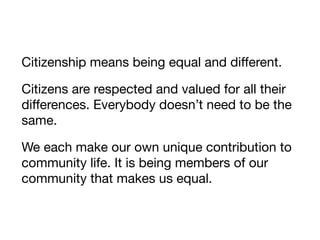Citizenship means being equal and diﬀerent.

Citizens are respected and valued for all their
diﬀerences. Everybody doesn’t need to be the
same.

We each make our own unique contribution to
community life. It is being members of our
community that makes us equal.
 