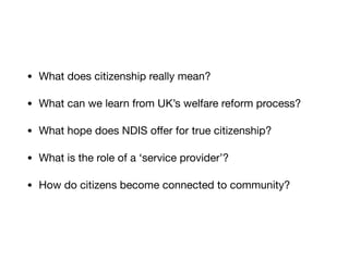 • What does citizenship really mean?

• What can we learn from UK’s welfare reform process?

• What hope does NDIS oﬀer for true citizenship?

• What is the role of a ‘service provider’?

• How do citizens become connected to community?
 