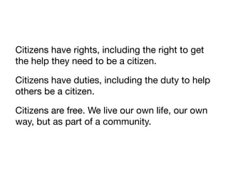 Citizens have rights, including the right to get
the help they need to be a citizen.

Citizens have duties, including the duty to help
others be a citizen.

Citizens are free. We live our own life, our own
way, but as part of a community.
 