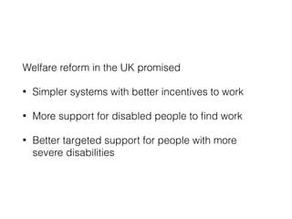 Welfare reform in the UK promised
• Simpler systems with better incentives to work
• More support for disabled people to ﬁnd work
• Better targeted support for people with more
severe disabilities
 