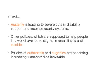 In fact…
• Austerity is leading to severe cuts in disability
support and income security systems.
• Other policies, which are supposed to help people
into work have led to stigma, mental illness and
suicide.
• Policies of euthanasia and eugenics are becoming
increasingly accepted as inevitable.
 