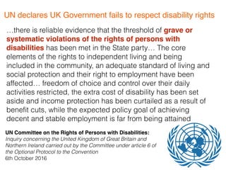 …there is reliable evidence that the threshold of grave or
systematic violations of the rights of persons with
disabilities has been met in the State party… The core
elements of the rights to independent living and being
included in the community, an adequate standard of living and
social protection and their right to employment have been
affected… freedom of choice and control over their daily
activities restricted, the extra cost of disability has been set
aside and income protection has been curtailed as a result of
beneﬁt cuts, while the expected policy goal of achieving
decent and stable employment is far from being attained
UN Committee on the Rights of Persons with Disabilities:
Inquiry concerning the United Kingdom of Great Britain and
Northern Ireland carried out by the Committee under article 6 of
the Optional Protocol to the Convention 
6th October 2016
UN declares UK Government fails to respect disability rights
 