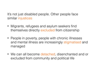 It’s not just disabled people. Other people face
similar injustices
• Migrants, refugees and asylum seekers ﬁnd
themselves directly excluded from citizenship
• People in poverty, people with chronic illnesses
and mental illness are increasingly stigmatised and
managed
• We can all become detached, disenchanted and or
excluded from community and political life
 