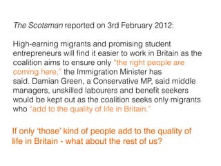 The Scotsman reported on 3rd February 2012:
High-earning migrants and promising student
entrepreneurs will ﬁnd it easier to work in Britain as the
coalition aims to ensure only “the right people are
coming here,” the Immigration Minister has
said. Damian Green, a Conservative MP, said middle
managers, unskilled labourers and beneﬁt seekers
would be kept out as the coalition seeks only migrants
who “add to the quality of life in Britain.”
If only ‘those’ kind of people add to the quality of
life in Britain - what about the rest of us?
 