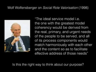 Wolf Wolfensberger on Social Role Valorisation (1998)
“The ideal service model i.e.
the one with the greatest model
coherency would be derived from
the real, primary, and urgent needs
of the people to be served, and all
of its process components would
match harmoniously with each other
and the content so as to facilitate
effective address of those needs”
Is this the right way to think about our purpose?
 