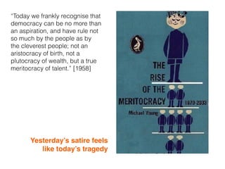 “Today we frankly recognise that
democracy can be no more than
an aspiration, and have rule not
so much by the people as by
the cleverest people; not an
aristocracy of birth, not a
plutocracy of wealth, but a true
meritocracy of talent.” [1958]
Yesterday’s satire feels
like today’s tragedy
 