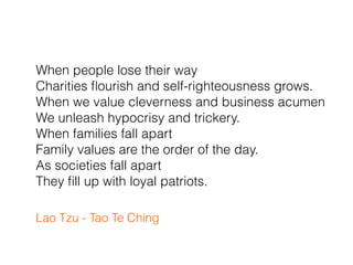 When people lose their way
Charities ﬂourish and self-righteousness grows.
When we value cleverness and business acumen
We unleash hypocrisy and trickery.
When families fall apart
Family values are the order of the day.
As societies fall apart
They ﬁll up with loyal patriots.
Lao Tzu - Tao Te Ching
 