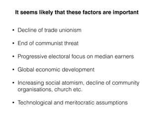 It seems likely that these factors are important
• Decline of trade unionism
• End of communist threat
• Progressive electoral focus on median earners
• Global economic development
• Increasing social atomism, decline of community
organisations, church etc.
• Technological and meritocratic assumptions
 