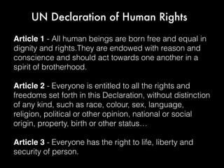 UN Declaration of Human Rights
Article 1 - All human beings are born free and equal in
dignity and rights.They are endowed with reason and
conscience and should act towards one another in a
spirit of brotherhood.
Article 2 - Everyone is entitled to all the rights and
freedoms set forth in this Declaration, without distinction
of any kind, such as race, colour, sex, language,
religion, political or other opinion, national or social
origin, property, birth or other status…
Article 3 - Everyone has the right to life, liberty and
security of person.
 