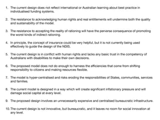 1. The current design does not reﬂect international or Australian learning about best practice in
individualised funding systems.

2. The resistance to acknowledging human rights and real entitlements will undermine both the quality
and sustainability of the model.

3. The resistance to accepting the reality of rationing will have the perverse consequence of promoting
the worst kinds of indirect rationing.

4. In principle, the concept of insurance could be very helpful, but it is not currently being used
eﬀectively to guide the design of the NDIS.

5. The current design is in conﬂict with human rights and lacks any basic trust in the competency of
Australians with disabilities to make their own decisions.

6. The proposed model does not do enough to harness the eﬃciencies that come from shifting
responsibility to citizens and making resources ﬂexible.

7. The model is hyper-centralised and risks eroding the responsibilities of States, communities, services
and families.

8. The current model is designed in a way which will create signiﬁcant inﬂationary pressure and will
damage social capital at every level.

9. The proposed design involves an unnecessarily expensive and centralised bureaucratic infrastructure.

10.The current design is not innovative, but bureaucratic, and it leaves no room for social innovation at
any level.
 
