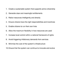 1. Create a sustainable system that supports active citizenship

2. Generate clear and meaningful entitlements

3. Ration resources intelligently and directly

4. Ensure citizens have the right responsibilities and incentives

5. Enable citizens to run their own lives

6. Allow the maximum ﬂexibility in how resources are used

7. Increase local control within a national framework of rights

8. Avoid triggering inﬂationary demands from services

9. Minimise the cost of the system's infrastructure

10. Ensure that the system can continue to innovate and evolve
 