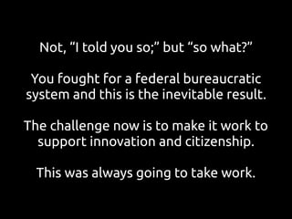 Not, “I told you so;” but “so what?”
You fought for a federal bureaucratic
system and this is the inevitable result.
The challenge now is to make it work to
support innovation and citizenship.
This was always going to take work.
 