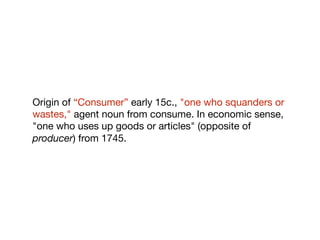 Origin of “Consumer” early 15c., "one who squanders or
wastes," agent noun from consume. In economic sense,
"one who uses up goods or articles" (opposite of
producer) from 1745.
 