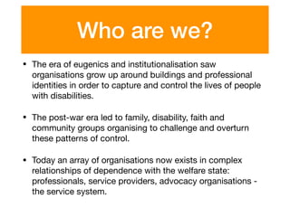 Who are we?
• The era of eugenics and institutionalisation saw
organisations grow up around buildings and professional
identities in order to capture and control the lives of people
with disabilities.

• The post-war era led to family, disability, faith and
community groups organising to challenge and overturn
these patterns of control.

• Today an array of organisations now exists in complex
relationships of dependence with the welfare state:
professionals, service providers, advocacy organisations -
the service system.
 