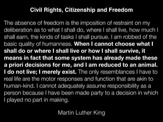 The absence of freedom is the imposition of restraint on my
deliberation as to what I shall do, where I shall live, how much I
shall earn, the kinds of tasks I shall pursue. I am robbed of the
basic quality of humanness. When I cannot choose what I
shall do or where I shall live or how I shall survive, it
means in fact that some system has already made these
a priori decisions for me, and I am reduced to an animal.
I do not live; I merely exist. The only resemblances I have to
real life are the motor responses and function that are akin to
human-kind. I cannot adequately assume responsibility as a
person because I have been made party to a decision in which
I played no part in making.
Martin Luther King
Civil Rights, Citizenship and Freedom
 