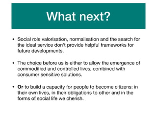 What next?
• Social role valorisation, normalisation and the search for
the ideal service don’t provide helpful frameworks for
future developments.

• The choice before us is either to allow the emergence of
commodiﬁed and controlled lives, combined with
consumer sensitive solutions.

• Or to build a capacity for people to become citizens: in
their own lives, in their obligations to other and in the
forms of social life we cherish.
 