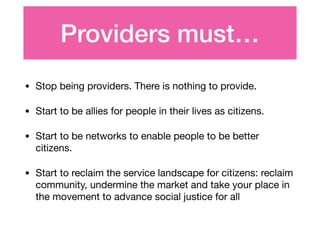 Providers must…
• Stop being providers. There is nothing to provide.

• Start to be allies for people in their lives as citizens.

• Start to be networks to enable people to be better
citizens.

• Start to reclaim the service landscape for citizens: reclaim
community, undermine the market and take your place in
the movement to advance social justice for all
 