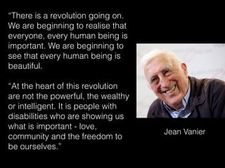 “There is a revolution going on.
We are beginning to realise that
everyone, every human being is
important. We are beginning to
see that every human being is
beautiful.
“At the heart of this revolution
are not the powerful, the wealthy
or intelligent. It is people with
disabilities who are showing us
what is important - love,
community and the freedom to
be ourselves.”
Jean Vanier
 
