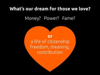What’s our dream for those we love?
Money? Power? Fame?
or 
a life of citizenship
freedom, meaning,
contribution
 
