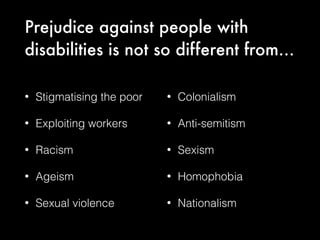 Prejudice against people with
disabilities is not so different from…
• Stigmatising the poor
• Exploiting workers
• Racism
• Ageism
• Sexual violence
• Colonialism
• Anti-semitism
• Sexism
• Homophobia
• Nationalism
 