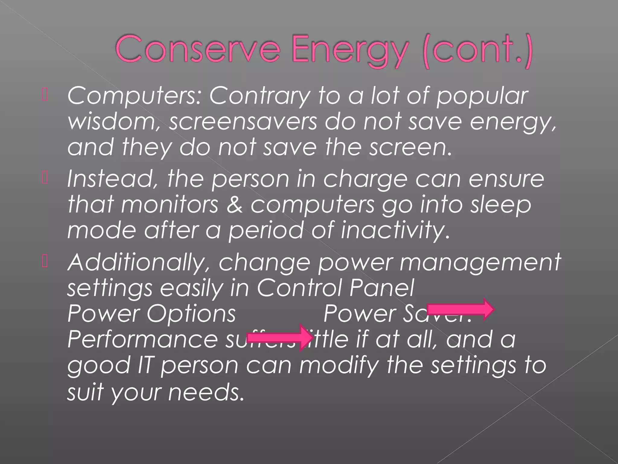    Computers: Contrary to a lot of popular
    wisdom, screensavers do not save energy,
    and they do not save the screen.
   Instead, the person in charge can ensure
    that monitors & computers go into sleep
    mode after a period of inactivity.
   Additionally, change power management
    settings easily in Control Panel
    Power Options           Power Saver.
    Performance suffers little if at all, and a
    good IT person can modify the settings to
    suit your needs.
 