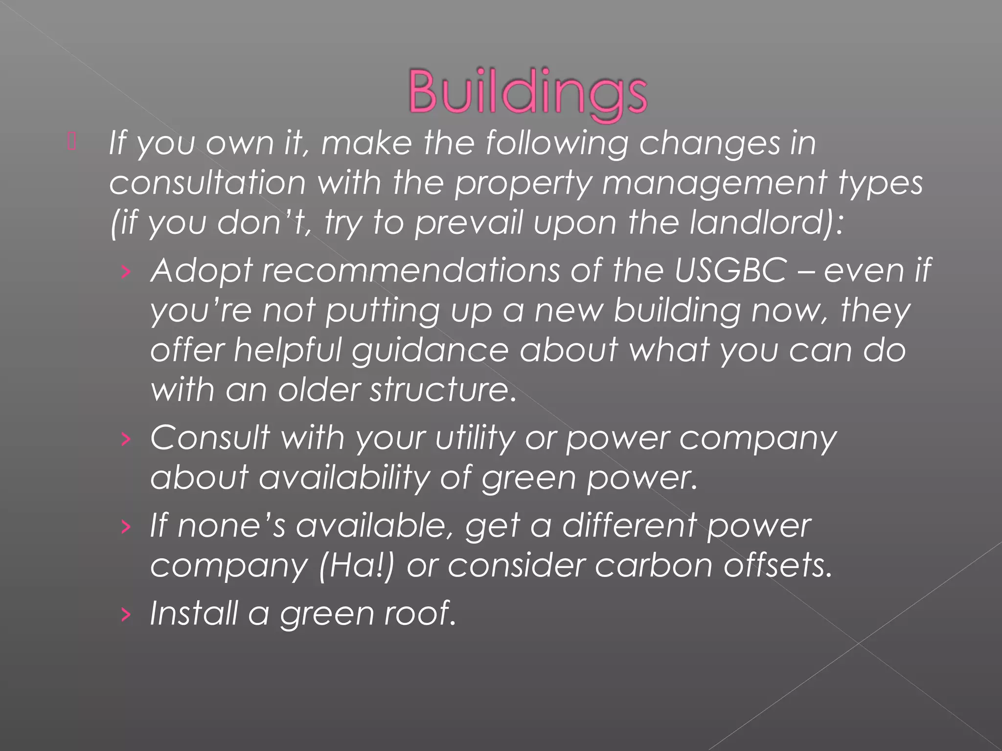    If you own it, make the following changes in
    consultation with the property management types
    (if you don’t, try to prevail upon the landlord):
     › Adopt recommendations of the USGBC – even if
        you’re not putting up a new building now, they
        offer helpful guidance about what you can do
        with an older structure.
     › Consult with your utility or power company
        about availability of green power.
     › If none’s available, get a different power
        company (Ha!) or consider carbon offsets.
     › Install a green roof.
 