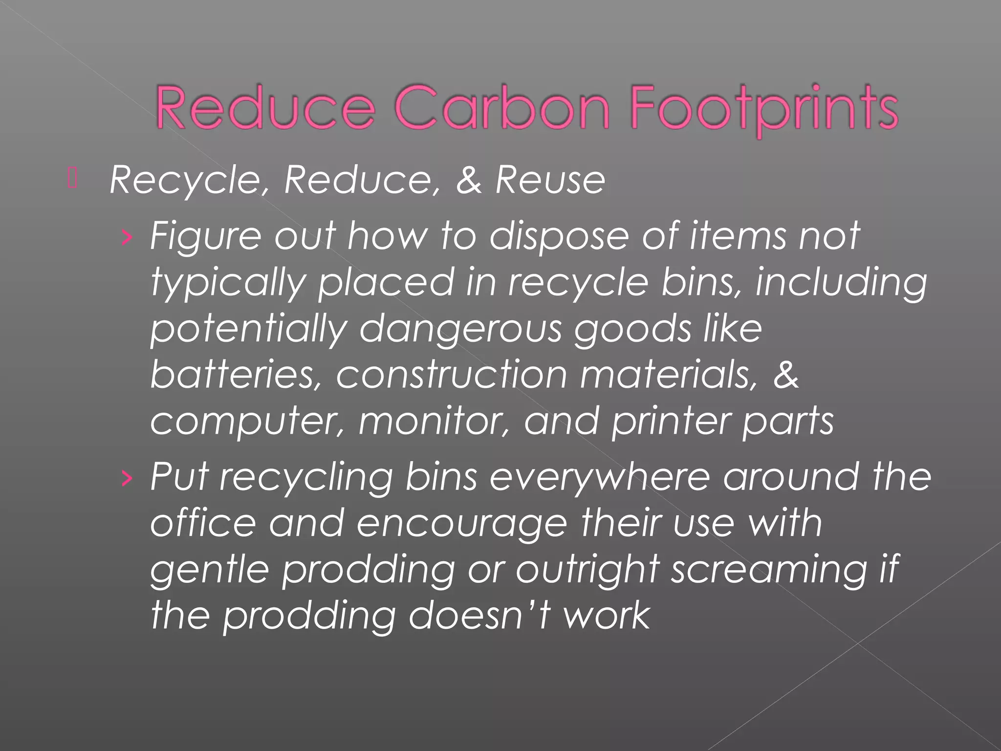    Recycle, Reduce, & Reuse
    › Figure out how to dispose of items not
      typically placed in recycle bins, including
      potentially dangerous goods like
      batteries, construction materials, &
      computer, monitor, and printer parts
    › Put recycling bins everywhere around the
      office and encourage their use with
      gentle prodding or outright screaming if
      the prodding doesn’t work
 