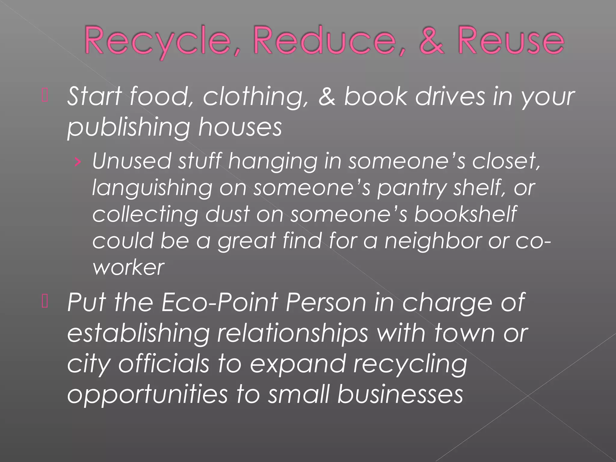    Start food, clothing, & book drives in your
    publishing houses
    › Unused stuff hanging in someone’s closet,
      languishing on someone’s pantry shelf, or
      collecting dust on someone’s bookshelf
      could be a great find for a neighbor or co-
      worker
   Put the Eco-Point Person in charge of
    establishing relationships with town or
    city officials to expand recycling
    opportunities to small businesses
 