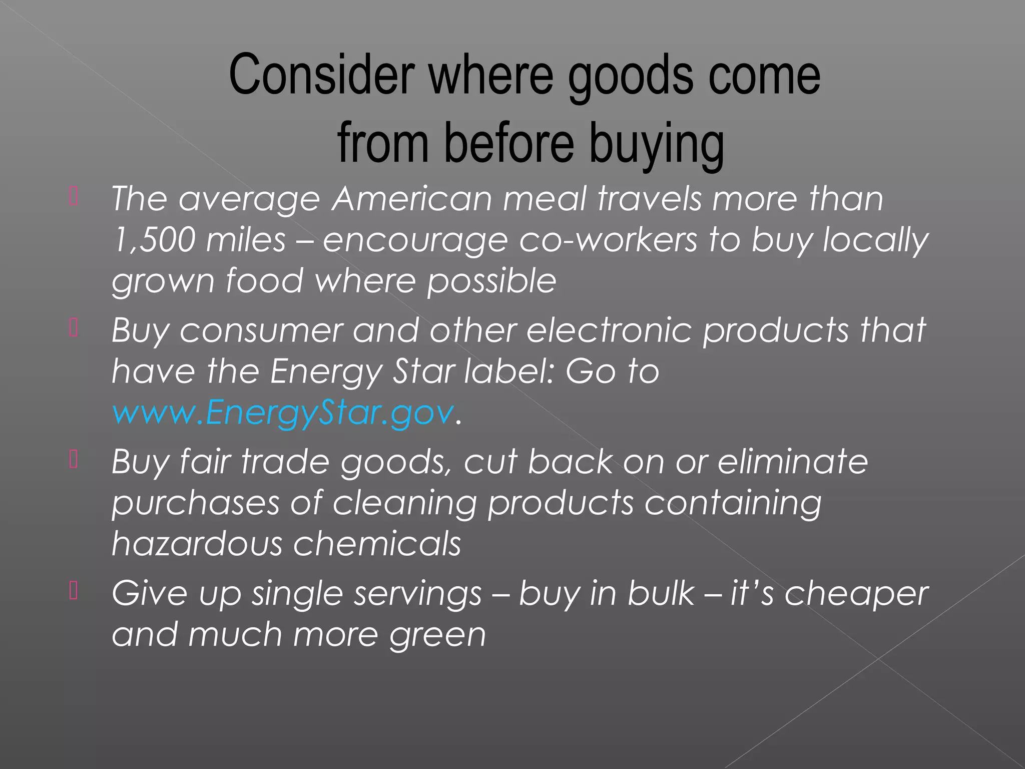 Consider where goods come
               from before buying
   The average American meal travels more than
    1,500 miles – encourage co-workers to buy locally
    grown food where possible
   Buy consumer and other electronic products that
    have the Energy Star label: Go to
    www.EnergyStar.gov.
   Buy fair trade goods, cut back on or eliminate
    purchases of cleaning products containing
    hazardous chemicals
   Give up single servings – buy in bulk – it’s cheaper
    and much more green
 