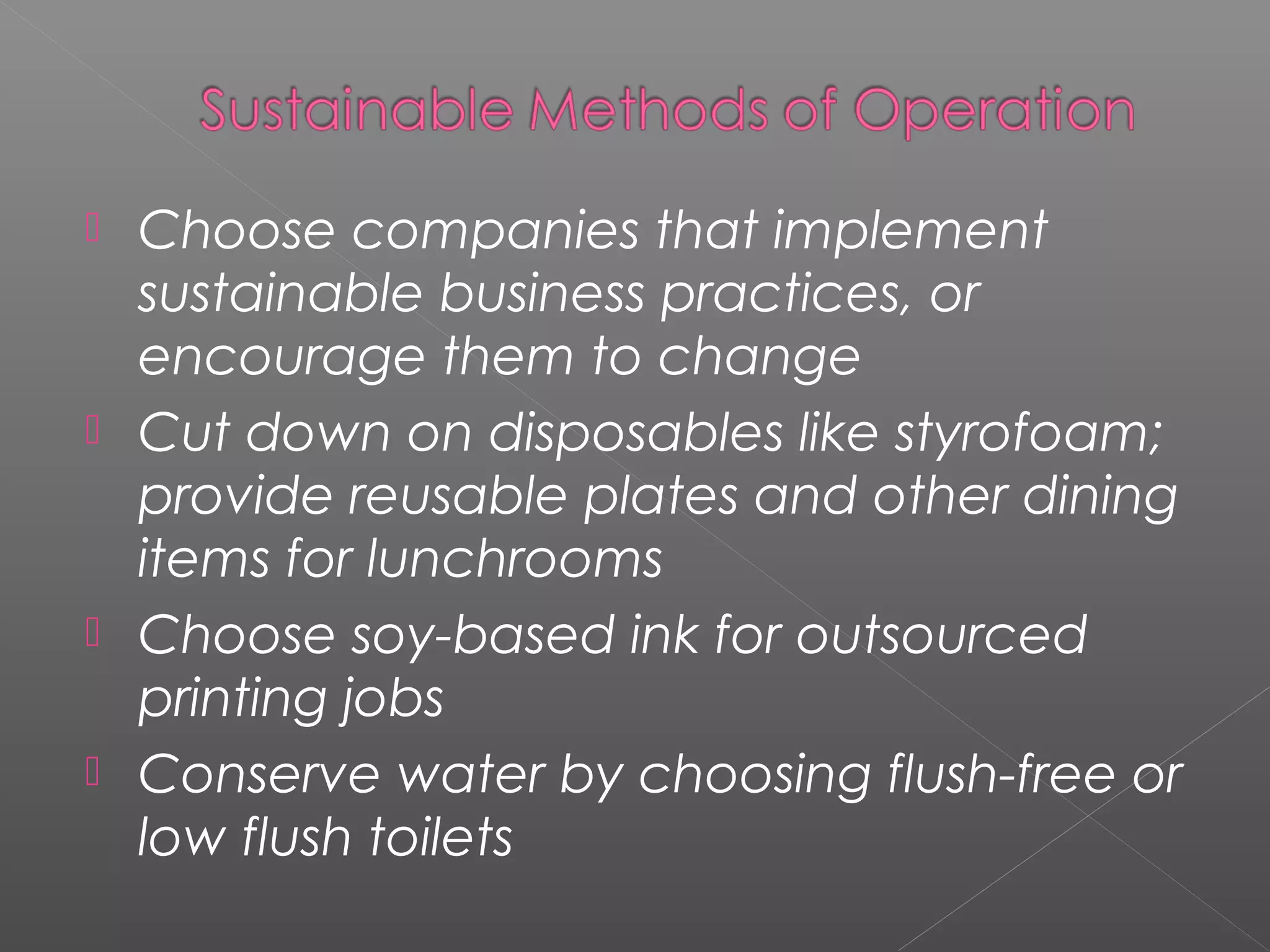  Choose companies that implement
  sustainable business practices, or
  encourage them to change
 Cut down on disposables like styrofoam;
  provide reusable plates and other dining
  items for lunchrooms
 Choose soy-based ink for outsourced
  printing jobs
 Conserve water by choosing flush-free or
  low flush toilets
 
