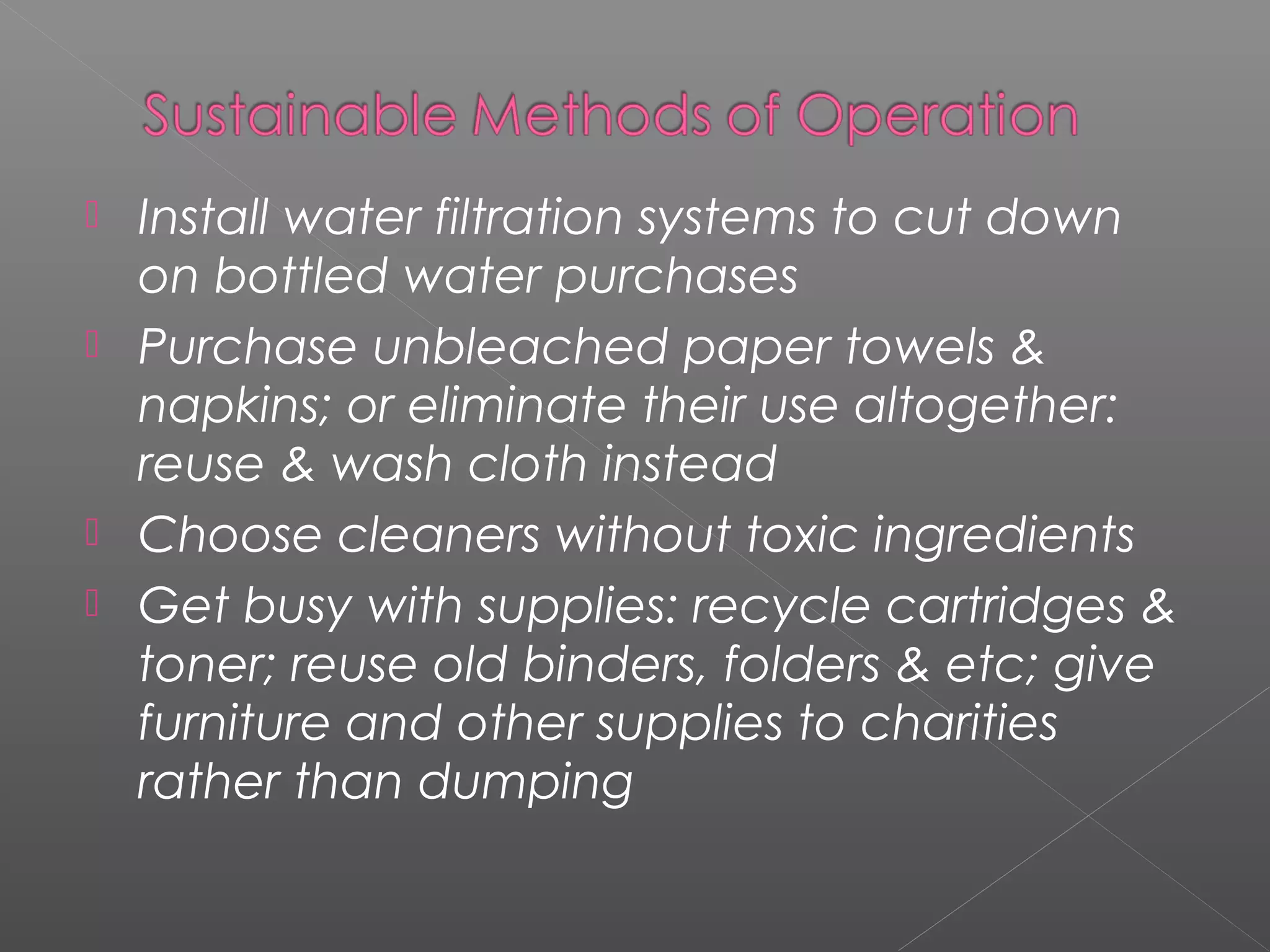    Install water filtration systems to cut down
    on bottled water purchases
   Purchase unbleached paper towels &
    napkins; or eliminate their use altogether:
    reuse & wash cloth instead
   Choose cleaners without toxic ingredients
   Get busy with supplies: recycle cartridges &
    toner; reuse old binders, folders & etc; give
    furniture and other supplies to charities
    rather than dumping
 