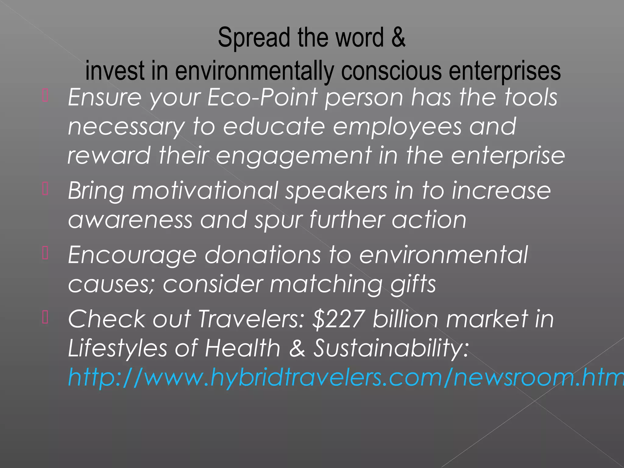 Spread the word &
     invest in environmentally conscious enterprises
   Ensure your Eco-Point person has the tools
    necessary to educate employees and
    reward their engagement in the enterprise
   Bring motivational speakers in to increase
    awareness and spur further action
   Encourage donations to environmental
    causes; consider matching gifts
   Check out Travelers: $227 billion market in
    Lifestyles of Health & Sustainability:
    http://www.hybridtravelers.com/newsroom.htm
 